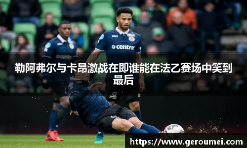 勒阿弗尔与卡昂激战在即谁能在法乙赛场中笑到最后